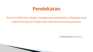 Pendekatan
Kursus ini dilakukan dengan menggunakan pendekatan andragogis yang
interaktif progresif ( Progressive interactional learning process).
 