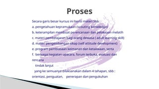 Proses
Secara garis besar kursus ini berisi materi Sbb :
a. pengetahuan kepramukaan (scouting konwledge)
b. keterampilan membuat perencanaan dan pelaksaan melatih
c. materi pembelajaran bagi orang dewasa ( adult learning skill)
d. materi pengembangan sikap (self attitude development)
e. program pembiasaan keimanan dan ketakwaan, serta
f. berbagai kegiatan upacara, forum terbuka, evaluasi dan
rencana
tindak lanjut
yang ke semuanya dilaksanakan dalam 4 tahapan, sbb :
orientasi, penguatan, penerapan dan pengukuhan
 