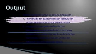 Output
Setelah mengikuti kursus ini peserta diharapkan :
1. memahami dan dapat melakukan keseluruhan
materi dalam proses kursus Pembina mahir
2. sanggup menyampaikan nilai-nilai dan
keterampilan yang diperoleh dari kursus yang
diikutinya dan mengembangankan nilai-nilai dan
keterampilan tersebut untuk diri pribadi dan
ligkungan social di mana saja berada
 