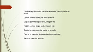 Ortografía y gramática: permite la revisión de ortografía del
texto.
Cortar: permite cortar, es decir eliminar
Copiar: permite copiar texto, imagen etc.
Pegar: permite pegar texto, imagen etc.
Copiar formato: permite copiar el formato.
Deshacer: permite deshacer lo ultimo realizado.
Rehacer: permite rehacer
 