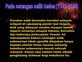 Pasukan salib berusaha merebut wilayah-wilayah di sepanjang pantai laut tengah, baik yang dikuasai muslim maupun bukan, seperti misalnya wilayah Athena, Korinthia dan beberapa pulau-pulau Yunani. Ini menunjukkan bahwa serangan salib sebenarnya tidak spesifik ditujukan hanya kepada ummat Islam, karena memang kekufuran sebenarnya musuh seluruh manusia –hanya saja ummat Islam adalah penghalang terbesar bagi kekufuran itu. Pada serangan salib kedua (1147-1149) 