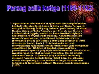 Terjadi setelah Sholahuddin al Ayubi berhasil mempersatukan kembali wilayah-wilayah Islam di Mesir dan Syria. Perang ini merupakan Perang Salib yang terbesar, pada perang ini pihak Kristen dipimpin Phillip Augustus dari Prancis dan Richard Lionheart dari Inggris, sementara kaum Muslimin dipimpin Shalahuddin Al-Ayyubi. Pada masa itu, Kekhalifahan Islam terpecah menjadi dua, yaitu Dinasti Fathimiyah di Kairo (bermazhab Syi’ah) dan Dinasti Seljuk yang berpusat di Turki (bermazhab Sunni). Pada 1171 Sholahuddin berhasil menyingkirkan kekuasaan Fathimiyah di Mesir yang merupakan separatisme dari Khilafah di Bagdad, dan mendirikan pemerintahan Ayubiah yang loyal kepada Khalifah. Pada 1187 al-Ayubi berhasil merebut kembali Yerusalem. Hal ini setelah Salahuddin merekrut pasukan yang kemudian berperang melawan Pasukan Salib di Hattin (dekat Acre, kini dikuasai Israel). Orang-orang Kristen bahkan akhirnya terdesak dan terkurung di Baitul Maqdis. Kaum Muslimin meraih kemenangan (1187). Perang salib ketiga (1189-1192) 