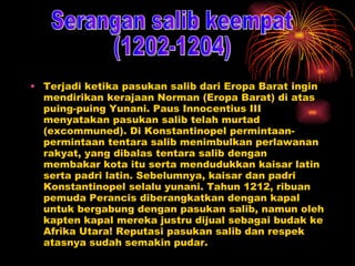 Terjadi ketika pasukan salib dari Eropa Barat ingin mendirikan kerajaan Norman (Eropa Barat) di atas puing-puing Yunani. Paus Innocentius III menyatakan pasukan salib telah murtad (excommuned). Di Konstantinopel permintaan-permintaan tentara salib menimbulkan perlawanan rakyat, yang dibalas tentara salib dengan membakar kota itu serta mendudukkan kaisar latin serta padri latin. Sebelumnya, kaisar dan padri Konstantinopel selalu yunani. Tahun 1212, ribuan pemuda Perancis diberangkatkan dengan kapal untuk bergabung dengan pasukan salib, namun oleh kapten kapal mereka justru dijual sebagai budak ke Afrika Utara! Reputasi pasukan salib dan respek atasnya sudah semakin pudar. Serangan salib keempat  (1202-1204) 