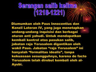 Diumumkan oleh Paus Innocentius dan Konzil Lateran IV, yang juga menetapkan undang-undang inquisisi dan berbagai aturan anti yahudi. Untuk mendapatkan kembali kontrol atas pasukan salib, jabatan raja Yerusalem digantikan oleh wakil Paus. Jabatan “raja Yerusalem” ini hanyalah “formalitas idealis”, tanpa kekuasaan sesungguhnya, karena de facto Yerusalem telah direbut kembali oleh al-Ayubi. Serangan salib kelima (1218-1221) 
