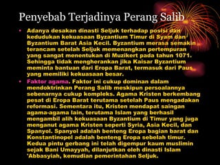 Penyebab Terjadinya Perang Salib Adanya desakan dinasti Seljuk terhadap posisi dan kedudukan kekuasaan Byzantium Timur di Syam dan Byzantium Barat Asia Kecil. Byzantium merasa semakin terancam setelah Seljuk memenangkan pertempuran yang sangat menentukan di Muzikert pada tahun 1071. Sehingga tidak mengherankan jika Kaisar Byzantium meminta bantuan dari Eropa Barat, termasuk dari Paus yang memiliki kekuasaan besar.  Faktor agama . Faktor ini cukup dominan dalam mendoktrinkan Perang Salib meskipun persoalannya sebenarnya cukup kompleks. Agama Kristen berkembang pesat di Eropa Barat terutama setelah Paus mengadakan reformasi. Sementara itu, Kristen mendapat saingan agama-agama lain, terutama Islam yang berhasil mengambil alih kekuasaan Byzantium di Timur yang juga menganut agama Kristen seperti Syria, Asia Kecil, dan Spanyol. Spanyol adalah benteng Eropa bagian barat dan Konstantinopel adalah benteng Eropa sebelah timur. Kedua pintu gerbang ini telah digempur kaum muslimin sejak Bani Umayyah, dilanjutkan oleh dinasti Islam 'Abbasyiah, kemudian pemerintahan Seljuk.  