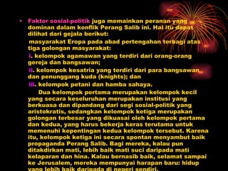 Faktor sosial-politik  juga memainkan peranan yang dominan dalam konflik Perang Salib ini. Hal itu dapat dilihat dari gejala berikut:  masyarakat Eropa pada abad pertengahan terbagi atas tiga golongan masyarakat:  i . kelompok agamawan yang terdiri dari orang-orang gereja dan bangsawan;  ii . kelompok kesatria yang terdiri dari para bangsawan dan penunggang kuda (knights); dan  iii . kelompok petani dan hamba sahaya.  Dua kelompok pertama merupakan kelompok kecil yang secara keseluruhan merupakan institusi yang berkuasa dan dipandang dari segi sosial-politik yang aristokratis, sedangkan kelompok ketiga merupakan golongan terbesar yang dikuasai oleh kelompok pertama dan kedua, yang harus bekerja keras terutama untuk memenuhi kepentingan kedua kelompok tersebut. Karena itu, kelompok ketiga ini secara spontan menyambut baik propaganda Perang Salib. Bagi mereka, kalau pun ditakdirkan mati, lebih baik mati suci daripada mati kelaparan dan hina. Kalau bernasib baik, selamat sampai ke Jerusalem, mereka mempunyai harapan baru: hidup yang lebih baik daripada di negeri sendiri.  