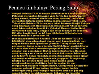 Pemicu timbulnya Perang Salib Sampai abad ke-11 M, di bawah pemerintahan kaum Muslimin, Palestina merupakan kawasan yang tertib dan damai. Orang-orang Yahudi, Nasrani, dan Islam hidup bersama. Jerusalem merupakan kota Suci bagi ketiga agama samawi yakni Islam, Yahudi dan Kristen. Di dalam kota inilah letaknya Masjid Al-Aqsa yang dibangun oleh Nabi Sulaiman dan menjadi Kiblat pertama umat Islam sebelum beralih ke Kabah di Mekah. Ketika Nabi Muhammad SAW Isra', singgah dan solat di masjid ini sebelum Mi'raj ke langit. Nabi Isa AS juga dilahirkan di Baitullaham berdekatan kota Jerusalem ini.  Di masa pemerintahan Khalifah Umar bin Khattab (13-23 H/ 634-644 M) Jerusalem dapat direbut oleh kaum Muslimin dari tangan Kekaisaran Byzantium (Romawi Timur) dalam suatu penyerahan kuasa secara damai. Khalifah Umar sendiri datang ke Jerusalem untuk menerima penyerahan kota Suci itu atas desakan dan persetujuan Bishop Agung Sophronius. Berabad-abad lamanya kota itu berada di bawah kekuasaan Islam, tapi penduduknya bebas memeluk agama dan melaksanakan ajaran agamanya masing-masing tanpa ada gangguan. Orang-orang Kristen dari seluruh dunia juga bebas datang untuk melaksanakan ziarah di Kota Suci Jerusalem itu dan menjalankan upacara keagamaannya. Orang-orang Kristen dari segenap pelosok Eropa datang berziarah dalam jumlah rombongan yang besar dengan membawa obor dan pedang seperti tentara hendak berperang. Sebagian dari mereka mempermainkan pedang dengan dikelilingi pasukan gendang dan seruling serta diiringi oleh pasukan bersenjata lengkap.  Sebelum Jerusalem dikuasai Kekaisaran Turki Seljuk pada tahun 1070, upacara seperti itu dibiarkan saja oleh umat Islam, karena dasar toleransi dan menghormati kebebasan beragama.  