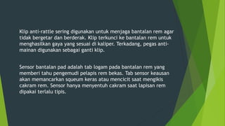 Klip anti-rattle sering digunakan untuk menjaga bantalan rem agar
tidak bergetar dan berderak. Klip terkunci ke bantalan rem untuk
menghasilkan gaya yang sesuai di kaliper. Terkadang, pegas anti-
mainan digunakan sebagai ganti klip.
Sensor bantalan pad adalah tab logam pada bantalan rem yang
memberi tahu pengemudi pelapis rem bekas. Tab sensor keausan
akan memancarkan squeum keras atau mencicit saat mengikis
cakram rem. Sensor hanya menyentuh cakram saat lapisan rem
dipakai terlalu tipis.
 