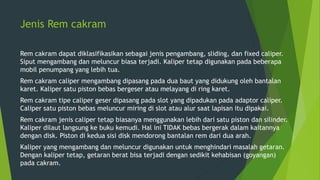 Jenis Rem cakram
Rem cakram dapat diklasifikasikan sebagai jenis pengambang, sliding, dan fixed caliper.
Siput mengambang dan meluncur biasa terjadi. Kaliper tetap digunakan pada beberapa
mobil penumpang yang lebih tua.
Rem cakram caliper mengambang dipasang pada dua baut yang didukung oleh bantalan
karet. Kaliper satu piston bebas bergeser atau melayang di ring karet.
Rem cakram tipe caliper geser dipasang pada slot yang dipadukan pada adaptor caliper.
Caliper satu piston bebas meluncur miring di slot atau alur saat lapisan itu dipakai.
Rem cakram jenis caliper tetap biasanya menggunakan lebih dari satu piston dan silinder.
Kaliper dilaut langsung ke buku kemudi. Hal ini TIDAK bebas bergerak dalam kaitannya
dengan disk. Piston di kedua sisi disk mendorong bantalan rem dari dua arah.
Kaliper yang mengambang dan meluncur digunakan untuk menghindari masalah getaran.
Dengan kaliper tetap, getaran berat bisa terjadi dengan sedikit kehabisan (goyangan)
pada cakram.
 
