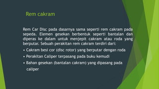 Rem cakram
Rem Car Disc pada dasarnya sama seperti rem cakram pada
sepeda. Elemen gesekan berbentuk seperti bantalan dan
diperas ke dalam untuk menjepit cakram atau roda yang
berputar. Sebuah perakitan rem cakram terdiri dari:
• Cakram besi cor (disc rotor) yang berputar dengan roda
• Perakitan Caliper terpasang pada buku kemudi
• Bahan gesekan (bantalan cakram) yang dipasang pada
caliper
 