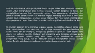 Bila tekanan hidrolik diterapkan pada piston caliper, maka akan memaksa bantalan
dalam untuk menghubungi disk. Seiring tekanan, kaliper bergerak ke kanan dan
menyebabkan bantalan luar menyentuh cakram. Gaya pengereman dihasilkan oleh
gesekan antara bantalan disk saat mereka terjepit terhadap rotor disk. Karena rem
cakram tidak menggunakan gesekan antara lapisan dan rotor untuk meningkatkan
daya pengereman seperti rem drum, mereka cenderung tidak menimbulkan tarikan.
Permukaan gesekan terus-menerus terpapar udara, memastikan disipasi panas yang
baik, meminimalkan rem memudar. Hal ini juga memungkinkan pembersihan diri
karena debu dan air dilempar, mengurangi perbedaan gesekan. Tidak seperti rem
drum, rem cakram memiliki tindakan self-energizing yang terbatas sehingga perlu
dilakukan tekanan hidrolik yang lebih besar untuk mendapatkan kekuatan
pengereman yang cukup. Hal ini dilakukan dengan meningkatkan ukuran caliper
piston. Desain sederhana memudahkan perawatan dan penggantian pad.
 