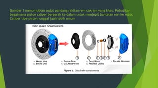 Gambar 1 menunjukkan sudut pandang rakitan rem cakram yang khas. Perhatikan
bagaimana piston caliper bergerak ke dalam untuk menjepit bantalan rem ke rotor.
Caliper tipe piston tunggal jauh lebih umum
 