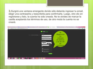 Surgirá una ventana emergente donde sólo deberás ingresar tu email, 
elegir una contraseña y reescribirla para confirmarla. Luego, otro clic en 
registrarse y listo, la cuenta ha sido creada. No te olvides de marcar la 
casilla aceptando los términos de uso, de otro modo la cuenta no se 
creará. 
Se 
diligencian 
los 
campos 
en blanco 
y se da clic 
en 
contratar 
 