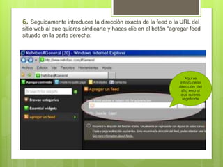 Seguidamente introduces la dirección exacta de la feed o la URL del 
sitio web al que quieres sindicarte y haces clic en el botón “agregar feed 
situado en la parte derecha: 
Aquí se 
introduce la 
dirección del 
sitio web al 
que quieres 
registrarte 
 