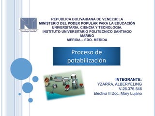 REPUBLICA BOLIVARIANA DE VENEZUELA
MINISTERIO DEL PODER POPULAR PARA LA EDUCACIÒN
UNIVERSITARIA, CIENCIA Y TECNOLOGIA.
INSTITUTO UNIVERSITARIO POLITECNICO SANTIAGO
MARIÑO
MERIDA – EDO. MERIDA
Proceso de
potabilización
INTEGRANTE:
YZARRA, ALBERYELING
V-26.376.546
Electiva II Doc. Mary Lujano
 