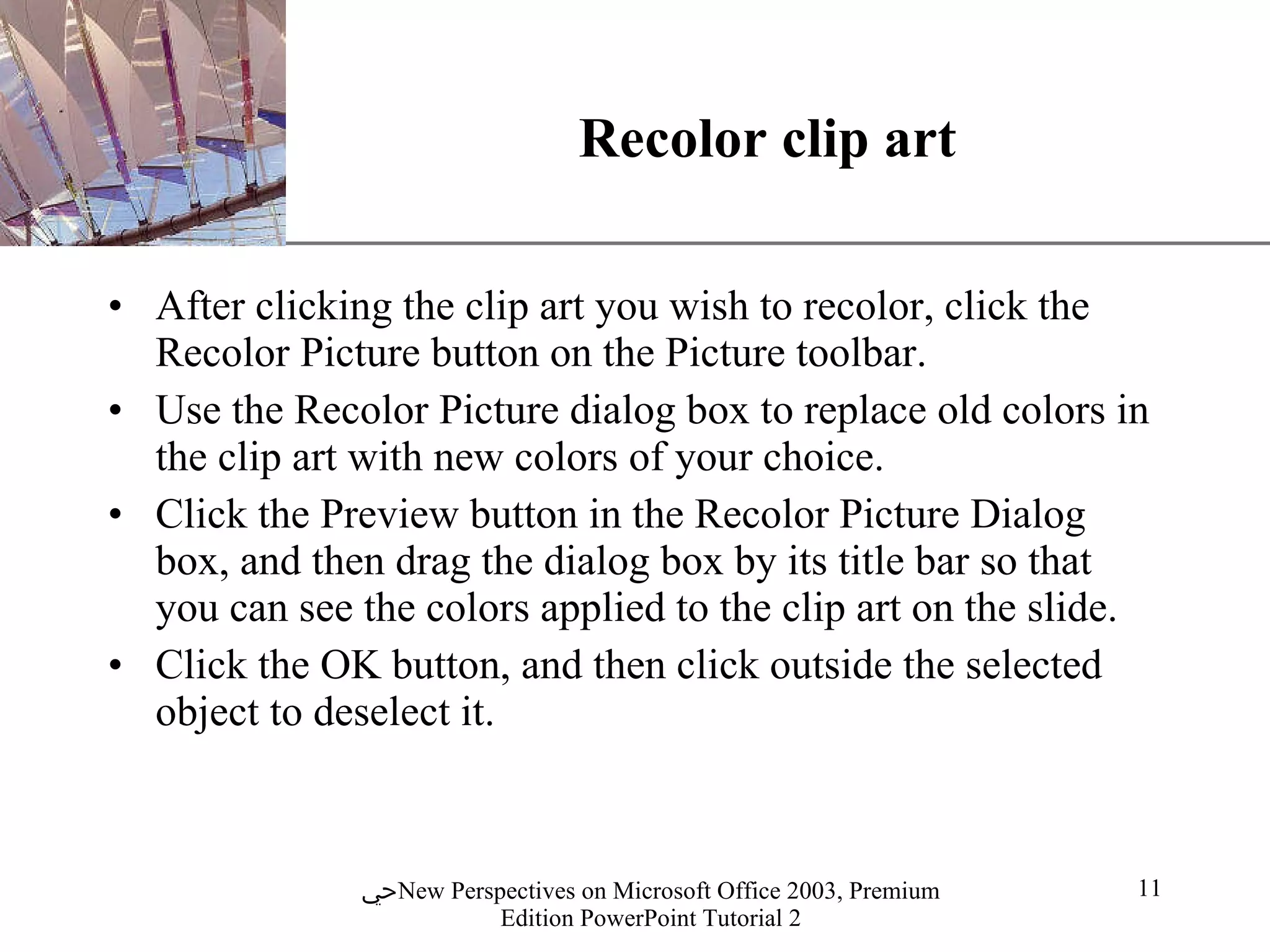 Recolor clip art After clicking the clip art you wish to recolor, click the Recolor Picture button on the Picture toolbar. Use the Recolor Picture dialog box to replace old colors in the clip art with new colors of your choice. Click the Preview button in the Recolor Picture Dialog box, and then drag the dialog box by its title bar so that you can see the colors applied to the clip art on the slide. Click the OK button, and then click outside the selected object to deselect it. 