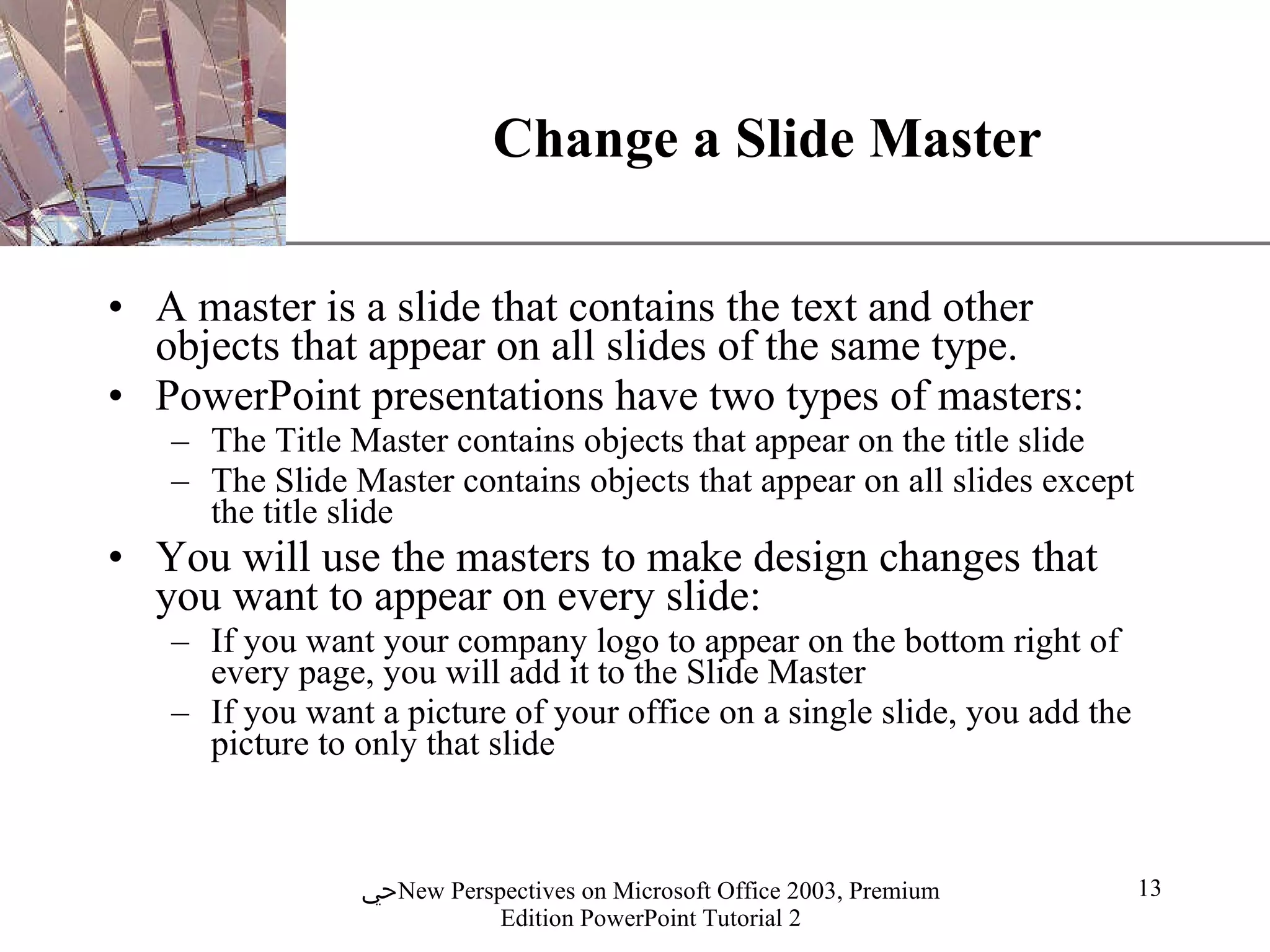 Change a Slide Master A master is a slide that contains the text and other objects that appear on all slides of the same type. PowerPoint presentations have two types of masters:  The Title Master contains objects that appear on the title slide  The Slide Master contains objects that appear on all slides except the title slide  You will use the masters to make design changes that you want to appear on every slide:  If you want your company logo to appear on the bottom right of every page, you will add it to the Slide Master  If you want a picture of your office on a single slide, you add the picture to only that slide 
