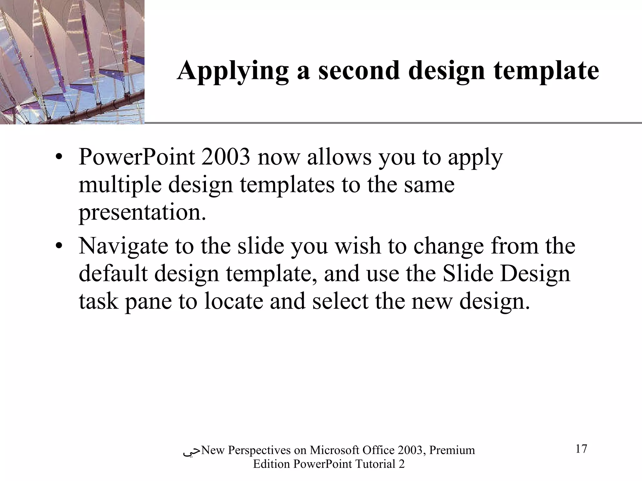 Applying a second design template PowerPoint 2003 now allows you to apply multiple design templates to the same presentation. Navigate to the slide you wish to change from the default design template, and use the Slide Design task pane to locate and select the new design. 