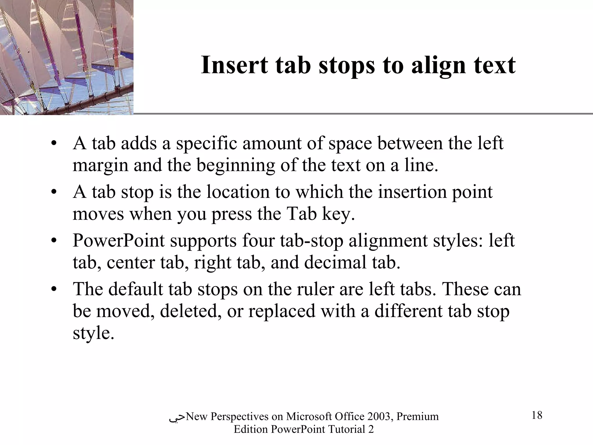 Insert tab stops to align text A tab adds a specific amount of space between the left margin and the beginning of the text on a line.  A tab stop is the location to which the insertion point moves when you press the Tab key. PowerPoint supports four tab-stop alignment styles: left tab, center tab, right tab, and decimal tab.  The default tab stops on the ruler are left tabs. These can be moved, deleted, or replaced with a different tab stop style. 