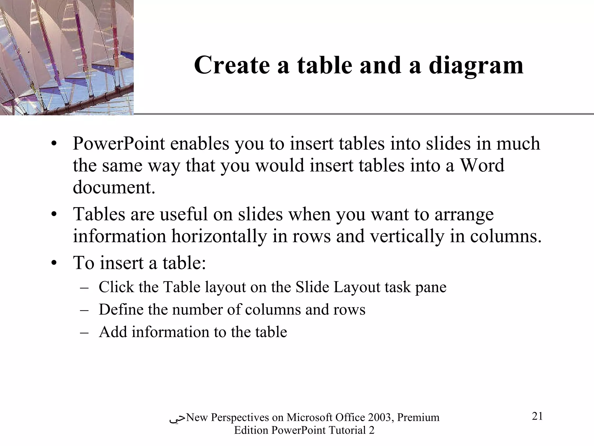 Create a table and a diagram PowerPoint enables you to insert tables into slides in much the same way that you would insert tables into a Word document.  Tables are useful on slides when you want to arrange information horizontally in rows and vertically in columns. To insert a table: Click the Table layout on the Slide Layout task pane Define the number of columns and rows Add information to the table 