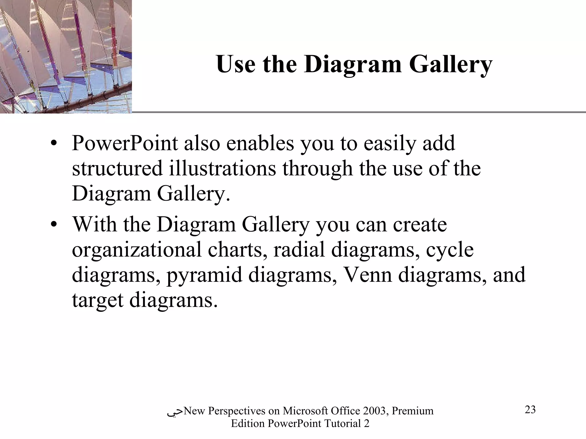 Use the Diagram Gallery PowerPoint also enables you to easily add structured illustrations through the use of the Diagram Gallery.  With the Diagram Gallery you can create organizational charts, radial diagrams, cycle diagrams, pyramid diagrams, Venn diagrams, and target diagrams. 