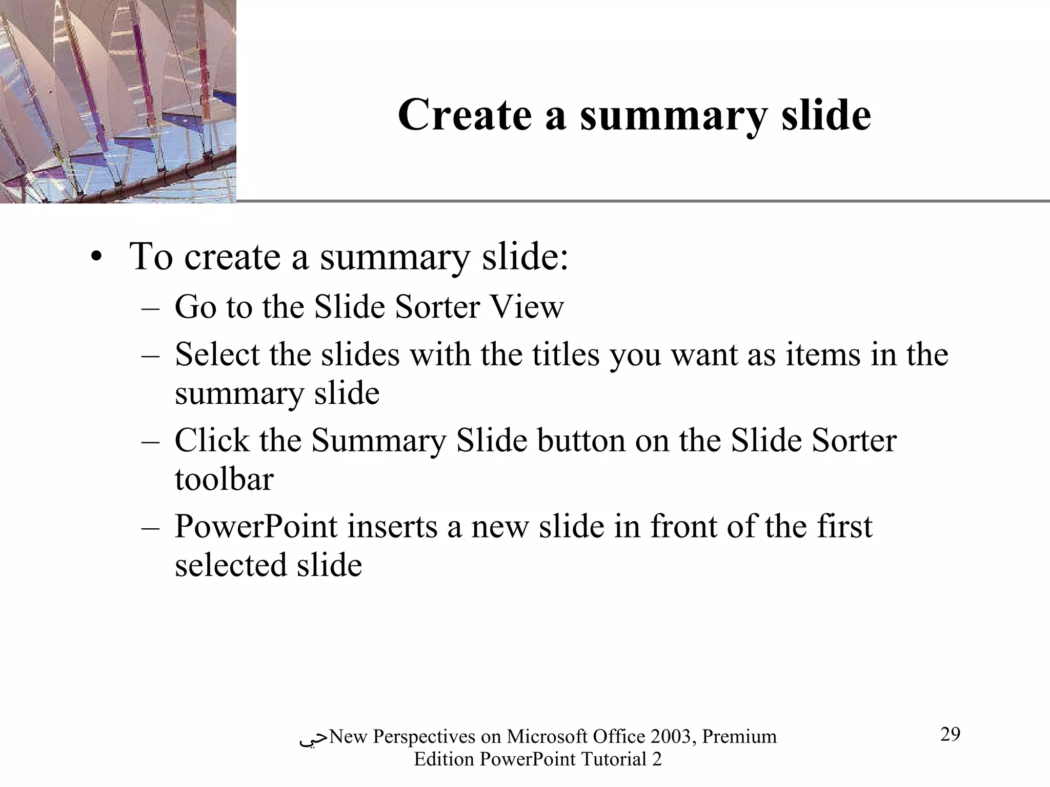 Create a summary slide To create a summary slide: Go to the Slide Sorter View Select the slides with the titles you want as items in the summary slide Click the Summary Slide button on the Slide Sorter toolbar PowerPoint inserts a new slide in front of the first selected slide  