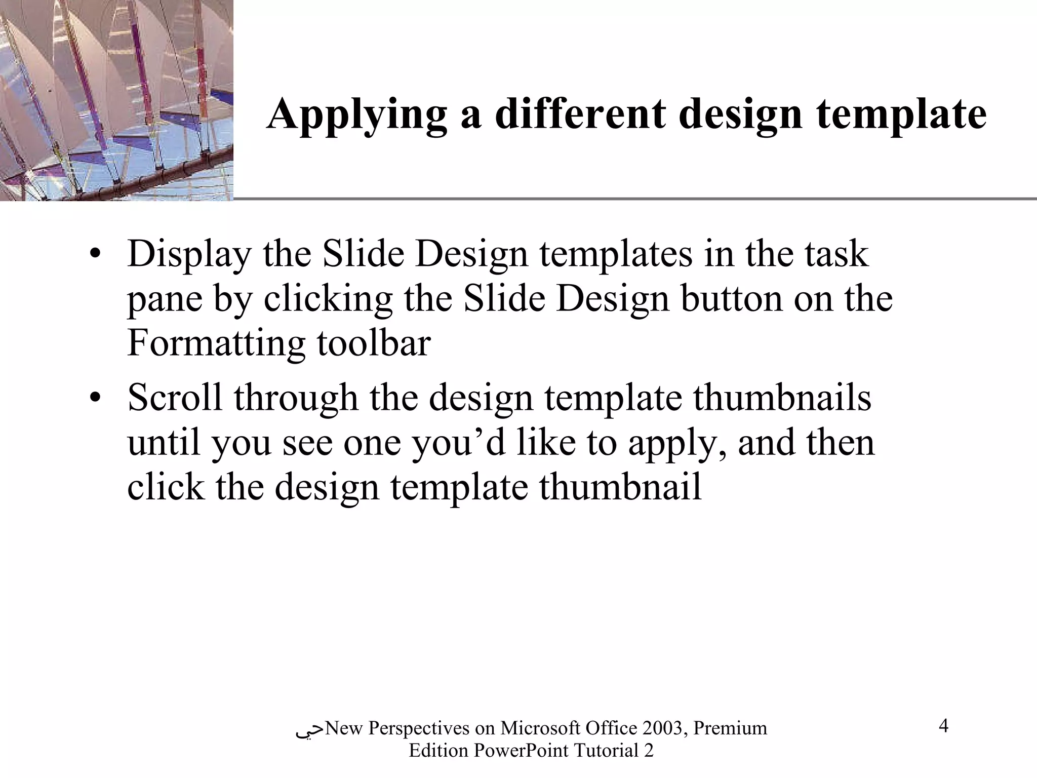 Applying a different design template Display the Slide Design templates in the task pane by clicking the Slide Design button on the Formatting toolbar Scroll through the design template thumbnails until you see one you’d like to apply, and then click the design template thumbnail 