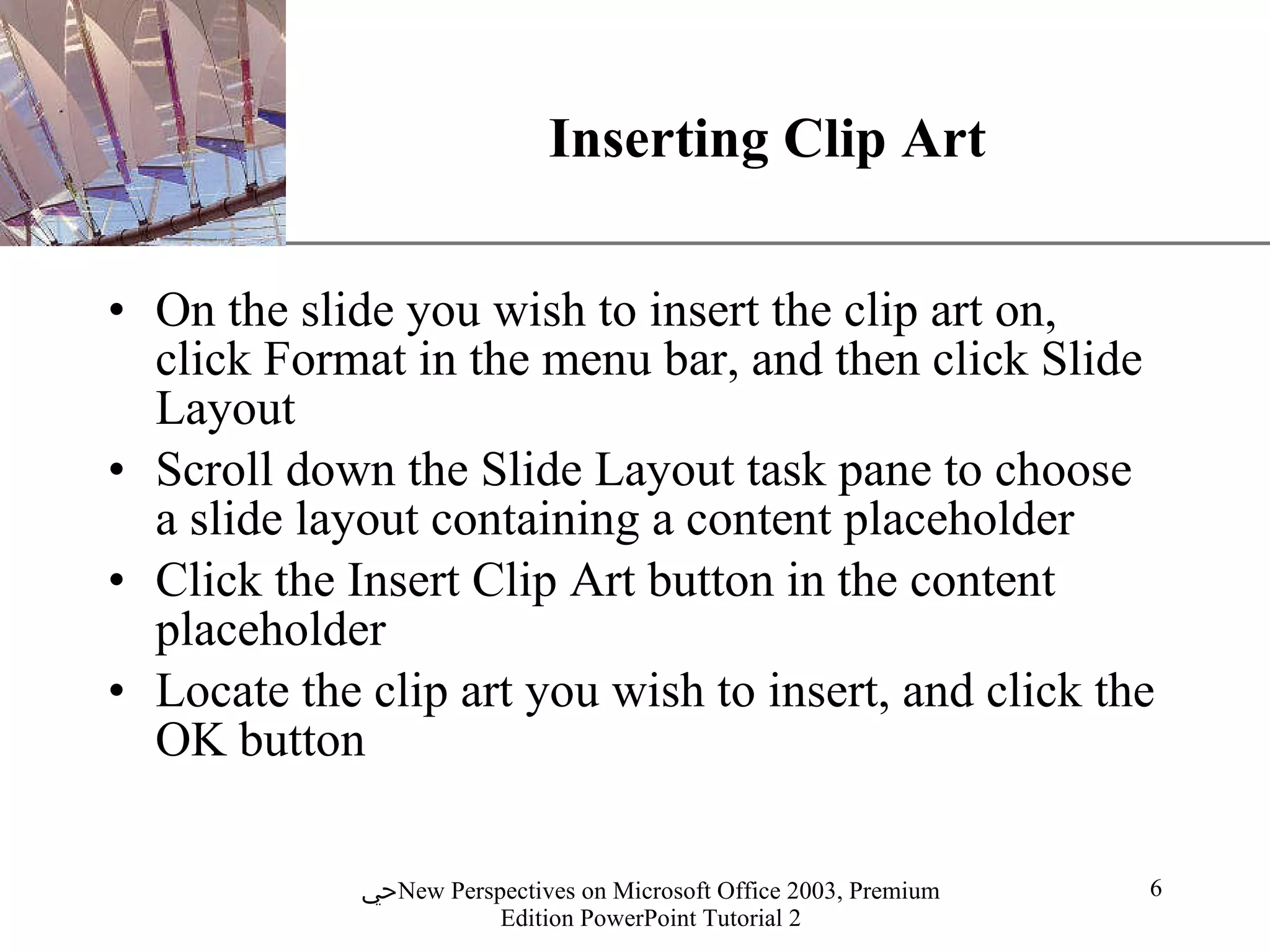 Inserting Clip Art On the slide you wish to insert the clip art on, click Format in the menu bar, and then click Slide Layout Scroll down the Slide Layout task pane to choose a slide layout containing a content placeholder Click the Insert Clip Art button in the content placeholder Locate the clip art you wish to insert, and click the OK button 