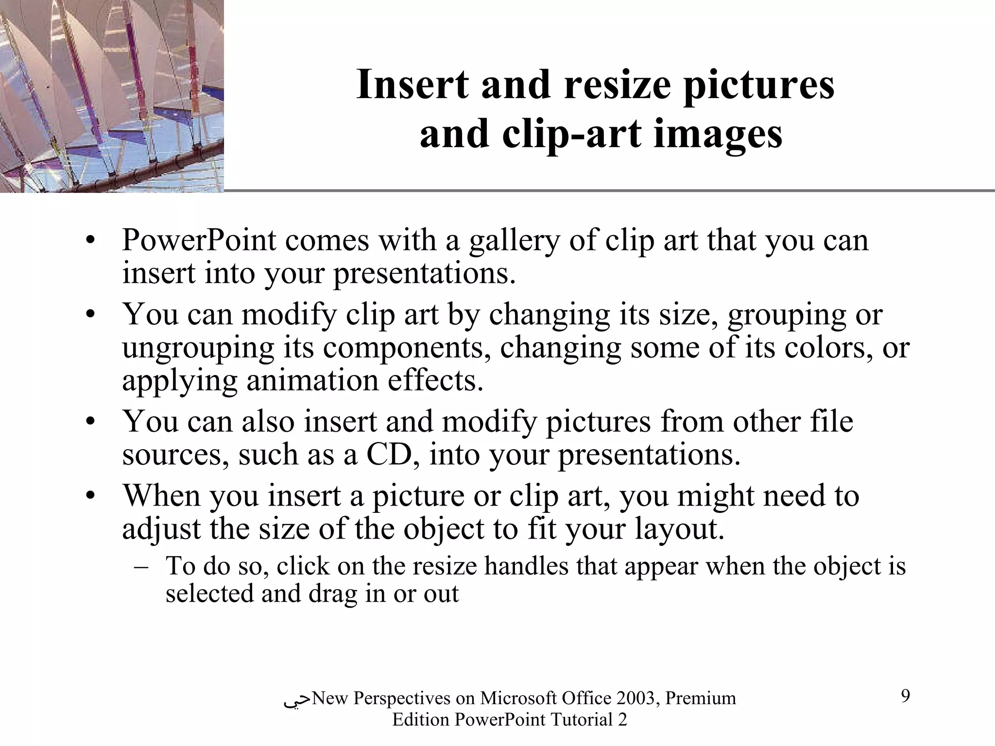 Insert and resize pictures  and clip-art images PowerPoint comes with a gallery of clip art that you can insert into your presentations.  You can modify clip art by changing its size, grouping or ungrouping its components, changing some of its colors, or applying animation effects. You can also insert and modify pictures from other file sources, such as a CD, into your presentations.  When you insert a picture or clip art, you might need to adjust the size of the object to fit your layout.  To do so, click on the resize handles that appear when the object is selected and drag in or out 