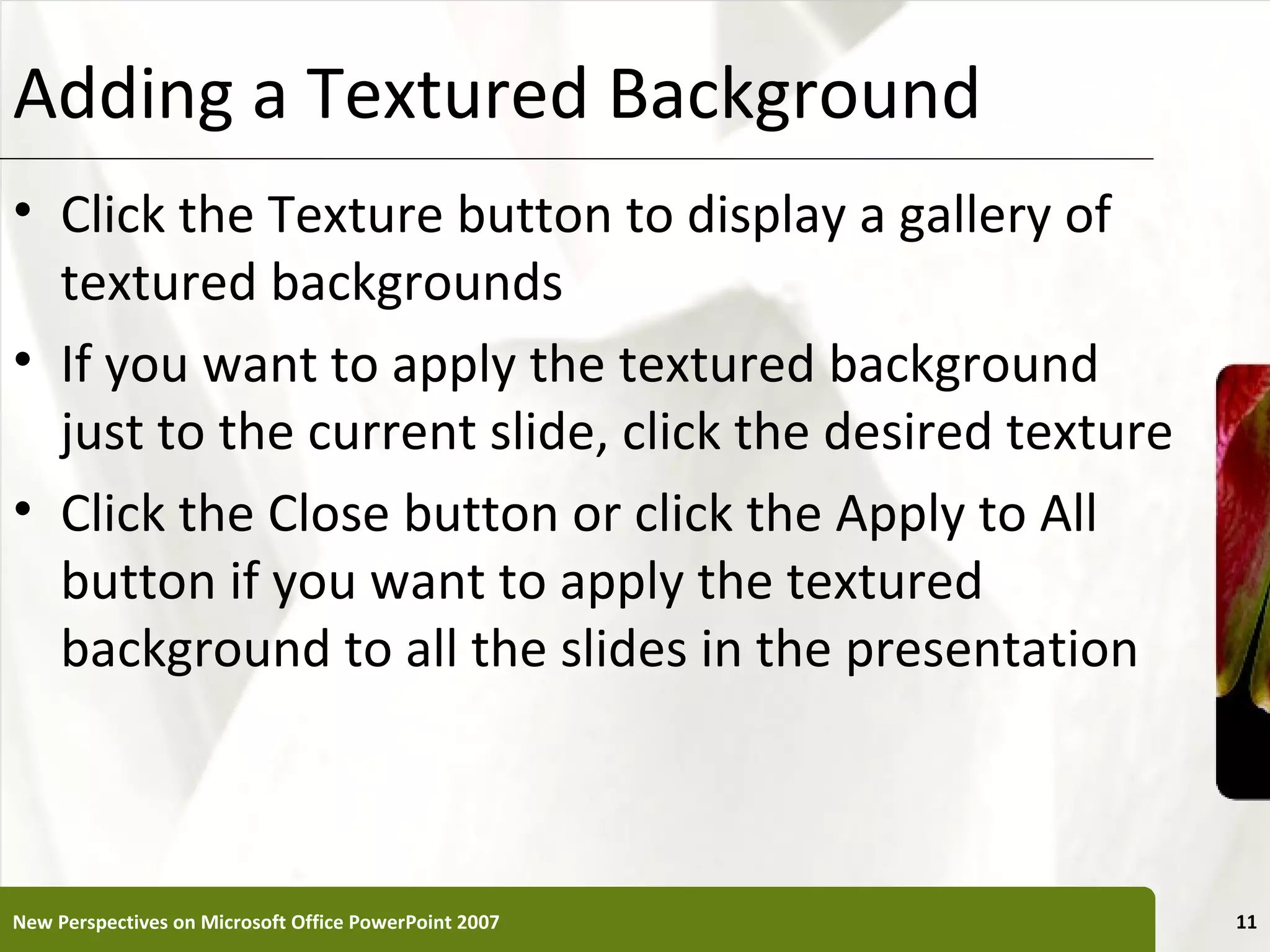 Adding a Textured Background                           XP


• Click the Texture button to display a gallery of
  textured backgrounds
• If you want to apply the textured background
  just to the current slide, click the desired texture
• Click the Close button or click the Apply to All
  button if you want to apply the textured
  background to all the slides in the presentation



New Perspectives on Microsoft Office PowerPoint 2007        11
 