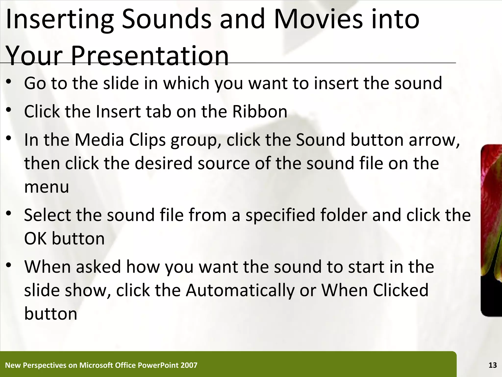 Inserting Sounds and Movies into                           XP
Your Presentation
• Go to the slide in which you want to insert the sound
• Click the Insert tab on the Ribbon
• In the Media Clips group, click the Sound button arrow,
  then click the desired source of the sound file on the
  menu
• Select the sound file from a specified folder and click the
  OK button
• When asked how you want the sound to start in the
  slide show, click the Automatically or When Clicked
  button

New Perspectives on Microsoft Office PowerPoint 2007            13
 