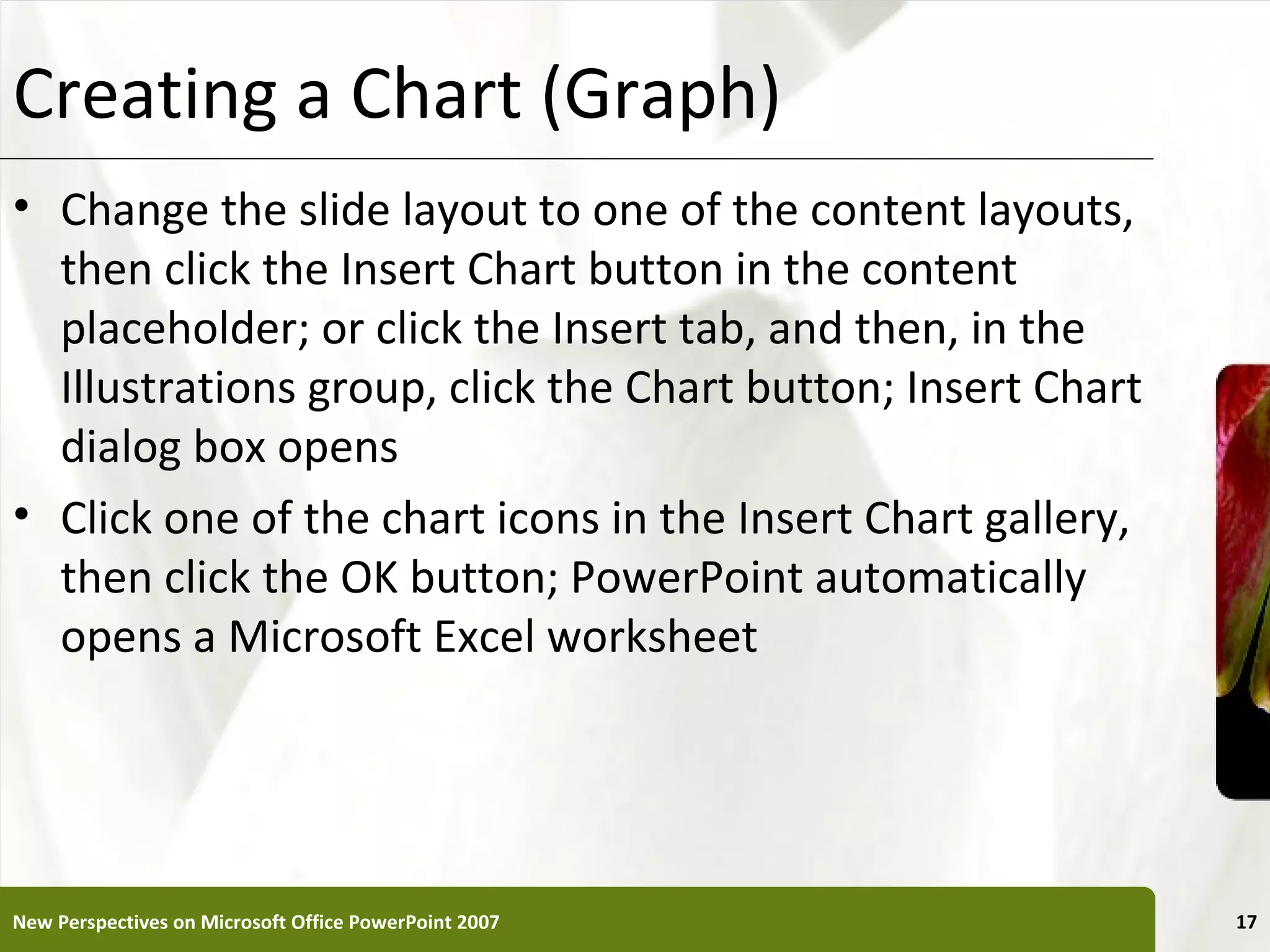 Creating a Chart (Graph)                                      XP

• Change the slide layout to one of the content layouts,
  then click the Insert Chart button in the content
  placeholder; or click the Insert tab, and then, in the
  Illustrations group, click the Chart button; Insert Chart
  dialog box opens
• Click one of the chart icons in the Insert Chart gallery,
  then click the OK button; PowerPoint automatically
  opens a Microsoft Excel worksheet




New Perspectives on Microsoft Office PowerPoint 2007               17
 