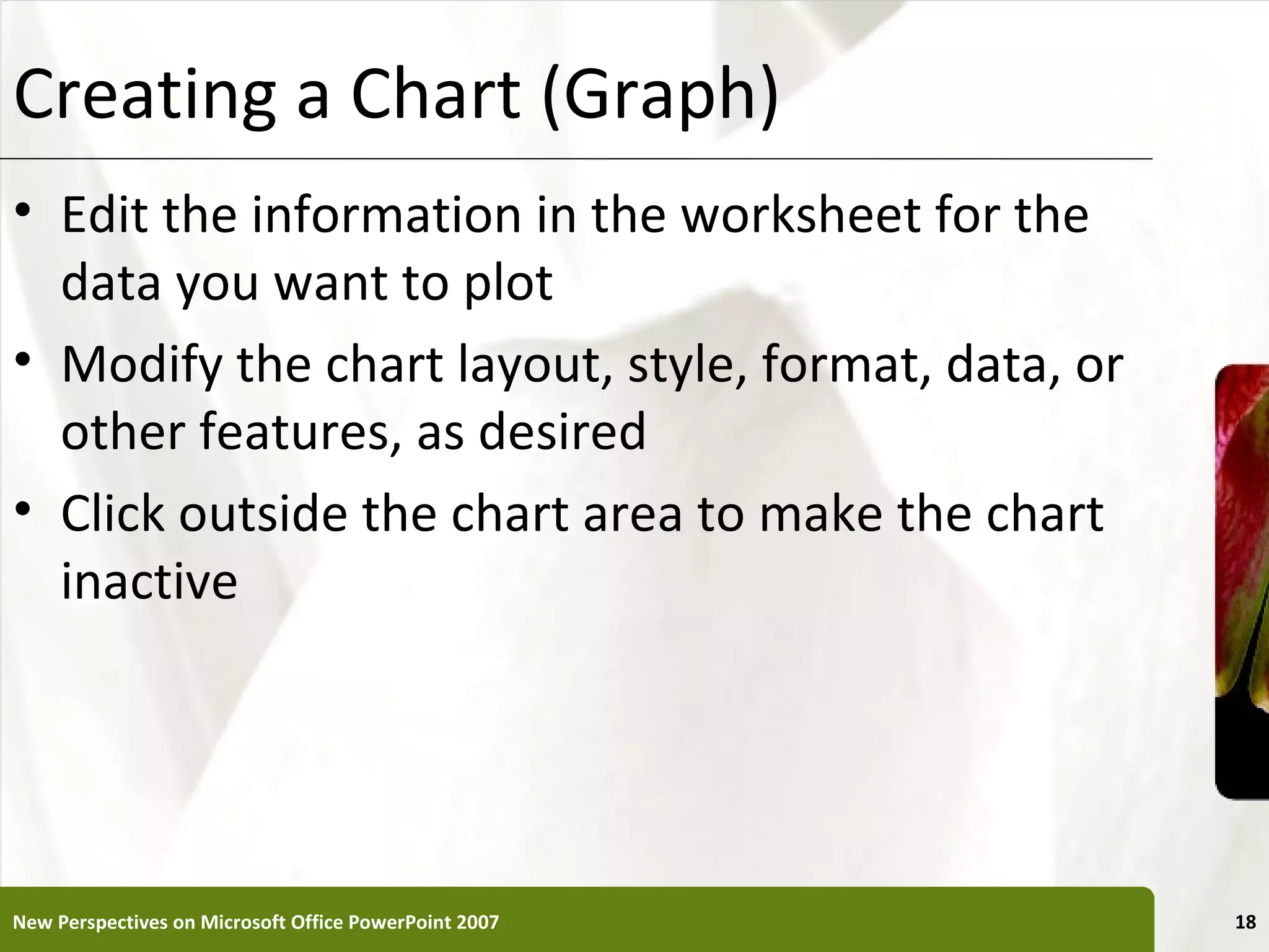 Creating a Chart (Graph)                               XP


• Edit the information in the worksheet for the
  data you want to plot
• Modify the chart layout, style, format, data, or
  other features, as desired
• Click outside the chart area to make the chart
  inactive




New Perspectives on Microsoft Office PowerPoint 2007        18
 