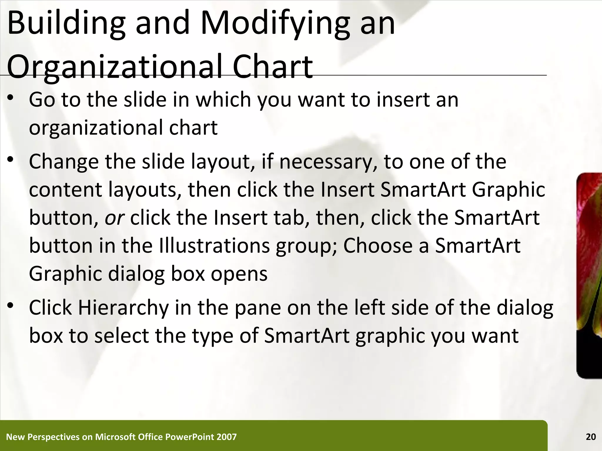 Building and Modifying an                                  XP
Organizational Chart
• Go to the slide in which you want to insert an
  organizational chart
• Change the slide layout, if necessary, to one of the
  content layouts, then click the Insert SmartArt Graphic
  button, or click the Insert tab, then, click the SmartArt
  button in the Illustrations group; Choose a SmartArt
  Graphic dialog box opens
• Click Hierarchy in the pane on the left side of the dialog
  box to select the type of SmartArt graphic you want



New Perspectives on Microsoft Office PowerPoint 2007            20
 