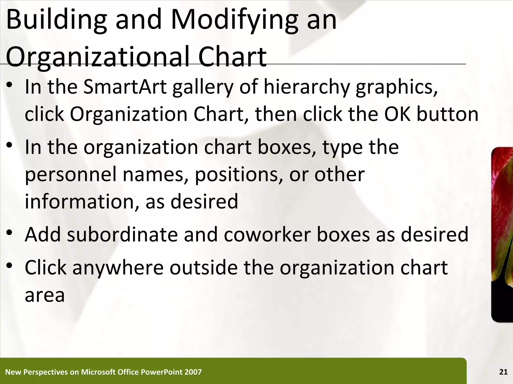 Building and Modifying an                              XP
Organizational Chart
• In the SmartArt gallery of hierarchy graphics,
  click Organization Chart, then click the OK button
• In the organization chart boxes, type the
  personnel names, positions, or other
  information, as desired
• Add subordinate and coworker boxes as desired
• Click anywhere outside the organization chart
  area


New Perspectives on Microsoft Office PowerPoint 2007        21
 