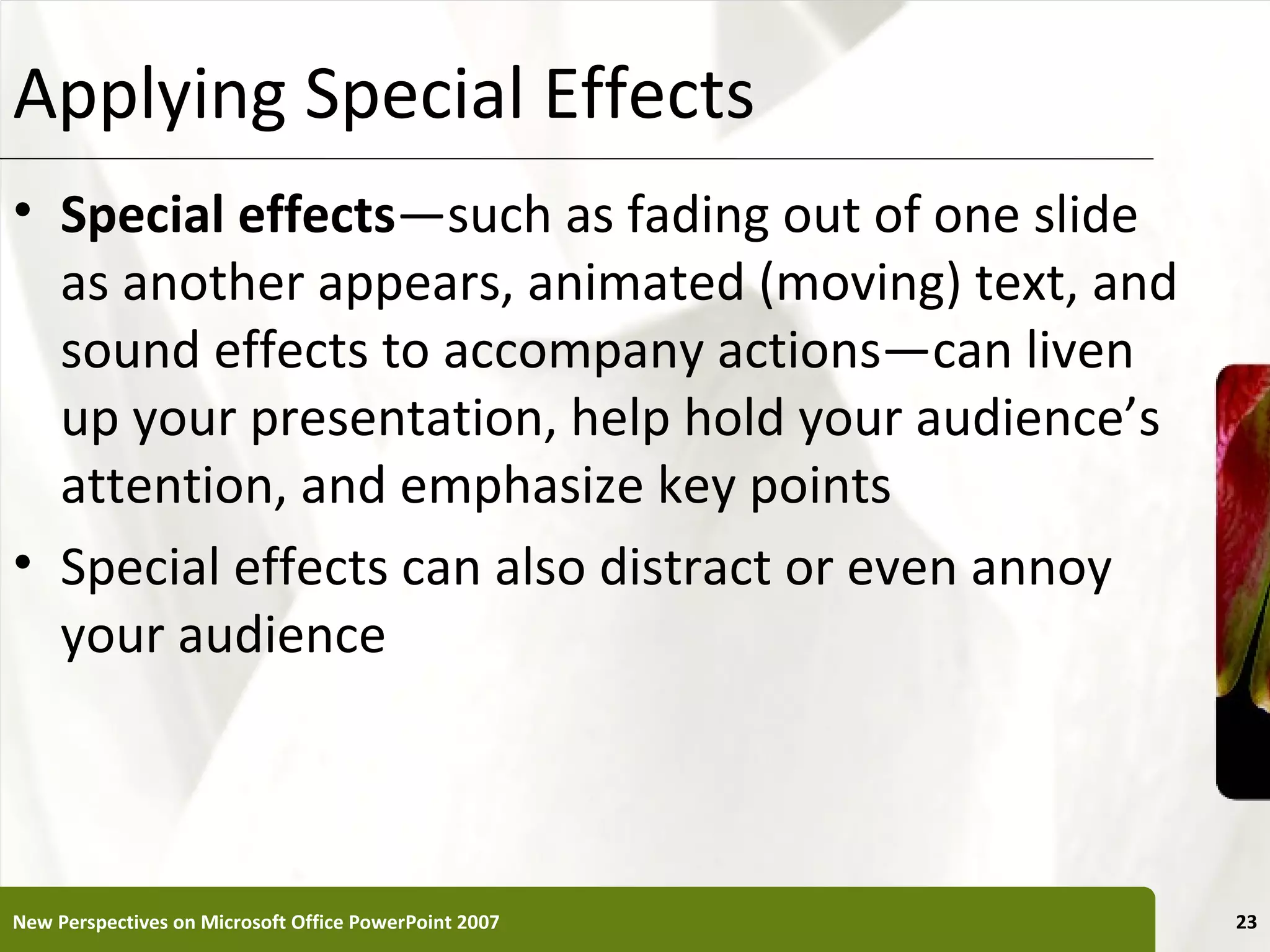Applying Special Effects                               XP


• Special effects—such as fading out of one slide
  as another appears, animated (moving) text, and
  sound effects to accompany actions—can liven
  up your presentation, help hold your audience’s
  attention, and emphasize key points
• Special effects can also distract or even annoy
  your audience



New Perspectives on Microsoft Office PowerPoint 2007        23
 