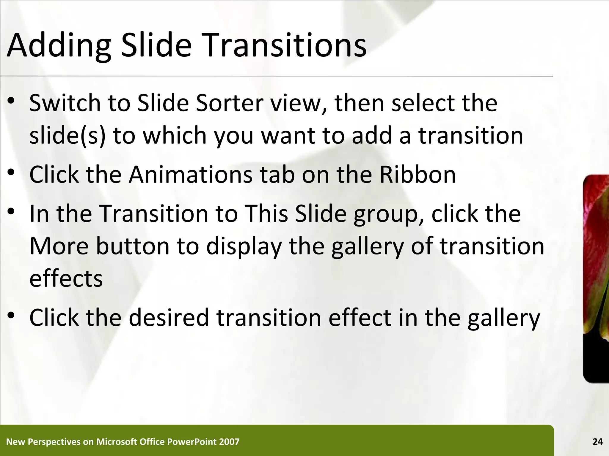 Adding Slide Transitions                               XP


• Switch to Slide Sorter view, then select the
  slide(s) to which you want to add a transition
• Click the Animations tab on the Ribbon
• In the Transition to This Slide group, click the
  More button to display the gallery of transition
  effects
• Click the desired transition effect in the gallery



New Perspectives on Microsoft Office PowerPoint 2007        24
 