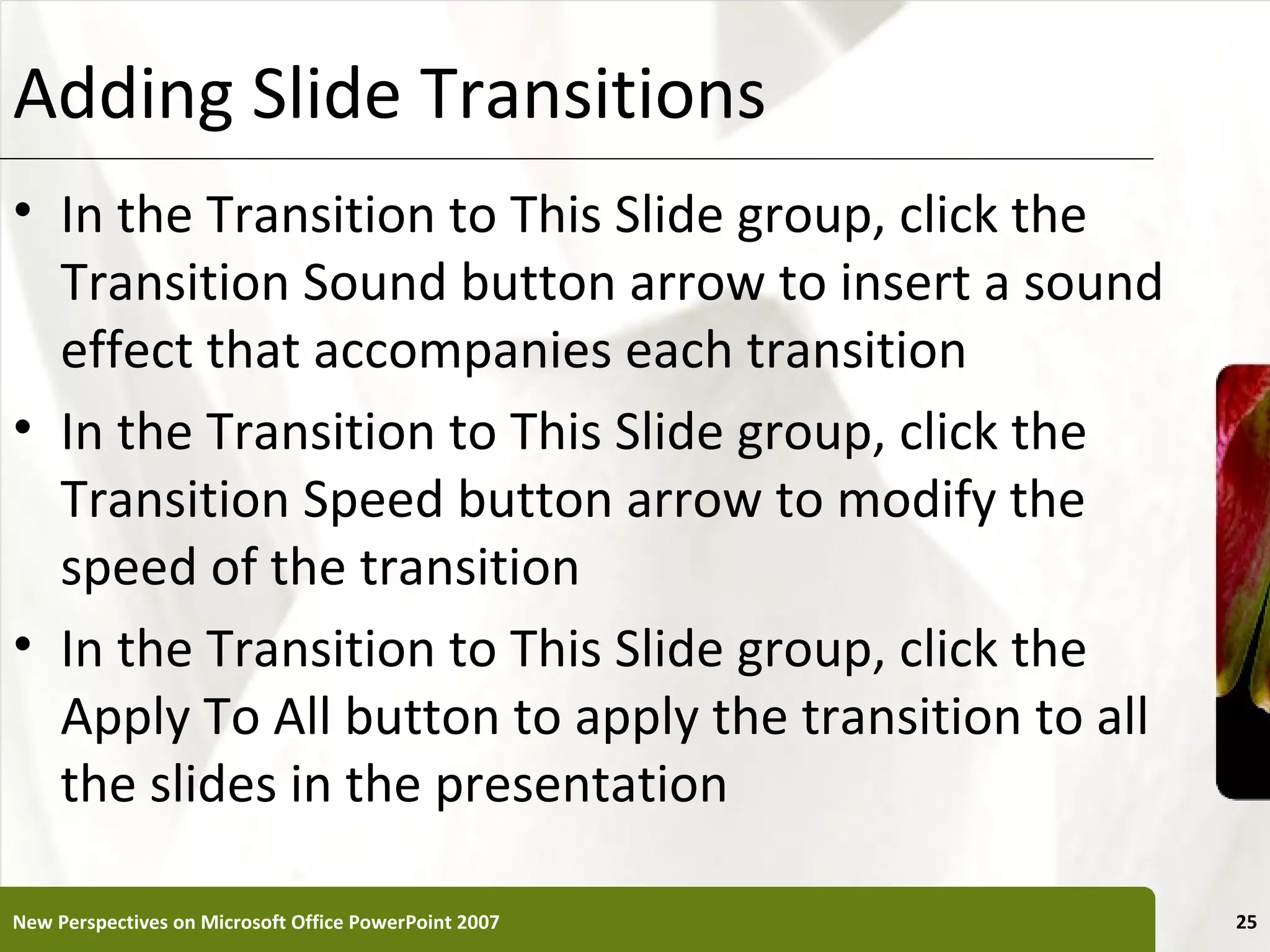 Adding Slide Transitions                               XP


• In the Transition to This Slide group, click the
  Transition Sound button arrow to insert a sound
  effect that accompanies each transition
• In the Transition to This Slide group, click the
  Transition Speed button arrow to modify the
  speed of the transition
• In the Transition to This Slide group, click the
  Apply To All button to apply the transition to all
  the slides in the presentation

New Perspectives on Microsoft Office PowerPoint 2007        25
 
