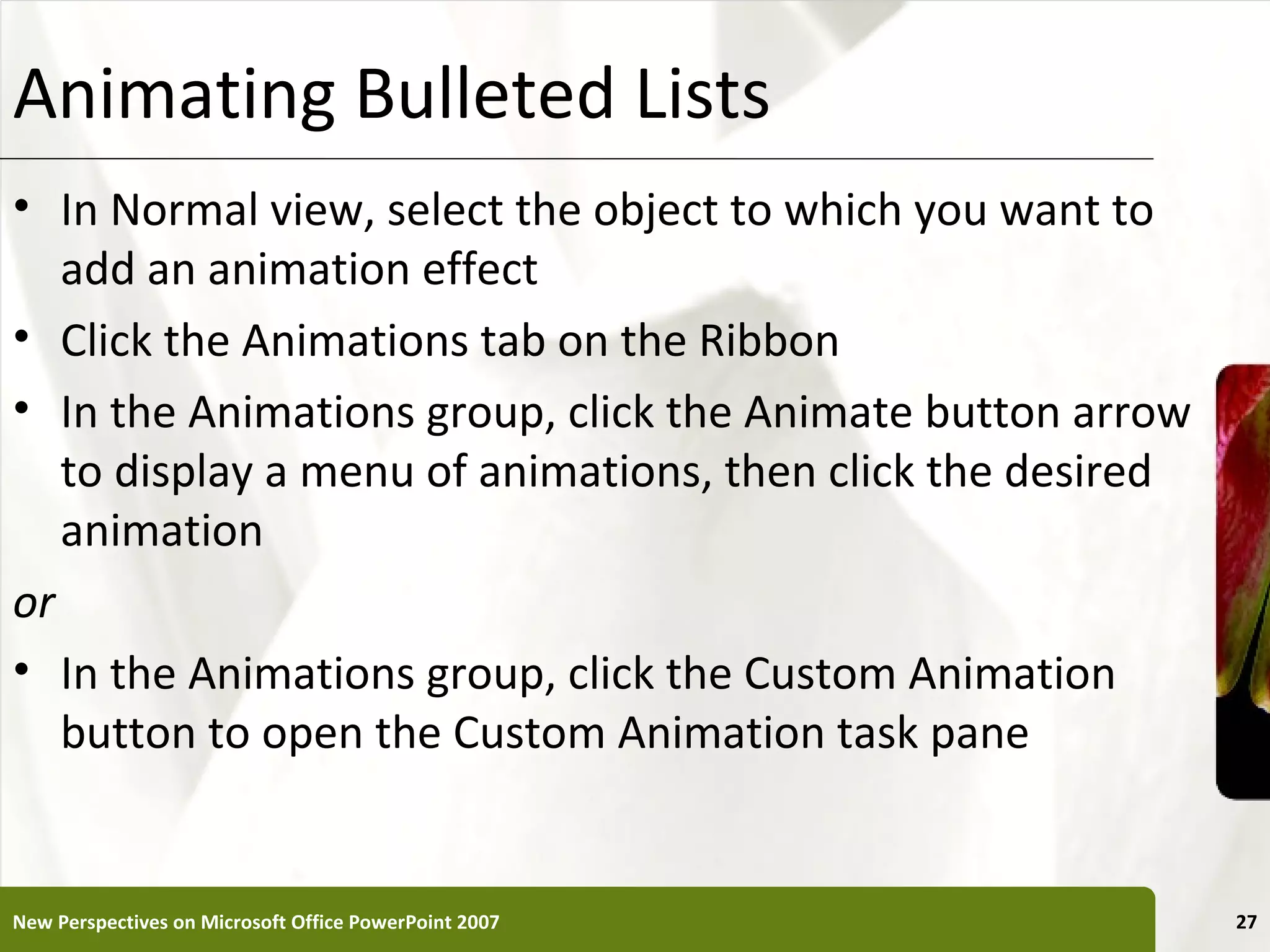Animating Bulleted Lists                                XP

• In Normal view, select the object to which you want to
   add an animation effect
• Click the Animations tab on the Ribbon
• In the Animations group, click the Animate button arrow
   to display a menu of animations, then click the desired
   animation
or
• In the Animations group, click the Custom Animation
   button to open the Custom Animation task pane


New Perspectives on Microsoft Office PowerPoint 2007         27
 