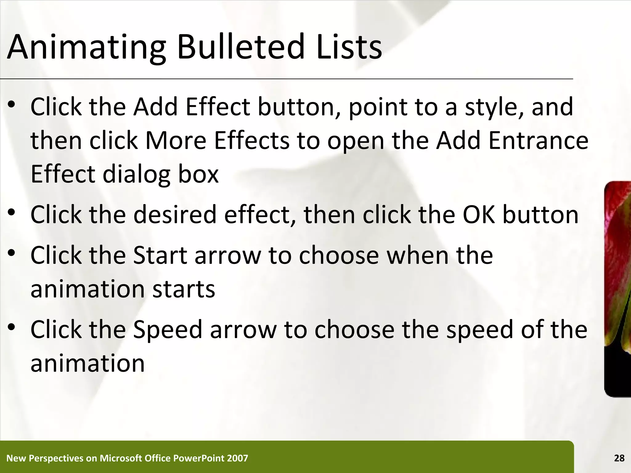 Animating Bulleted Lists                               XP


• Click the Add Effect button, point to a style, and
  then click More Effects to open the Add Entrance
  Effect dialog box
• Click the desired effect, then click the OK button
• Click the Start arrow to choose when the
  animation starts
• Click the Speed arrow to choose the speed of the
  animation


New Perspectives on Microsoft Office PowerPoint 2007        28
 