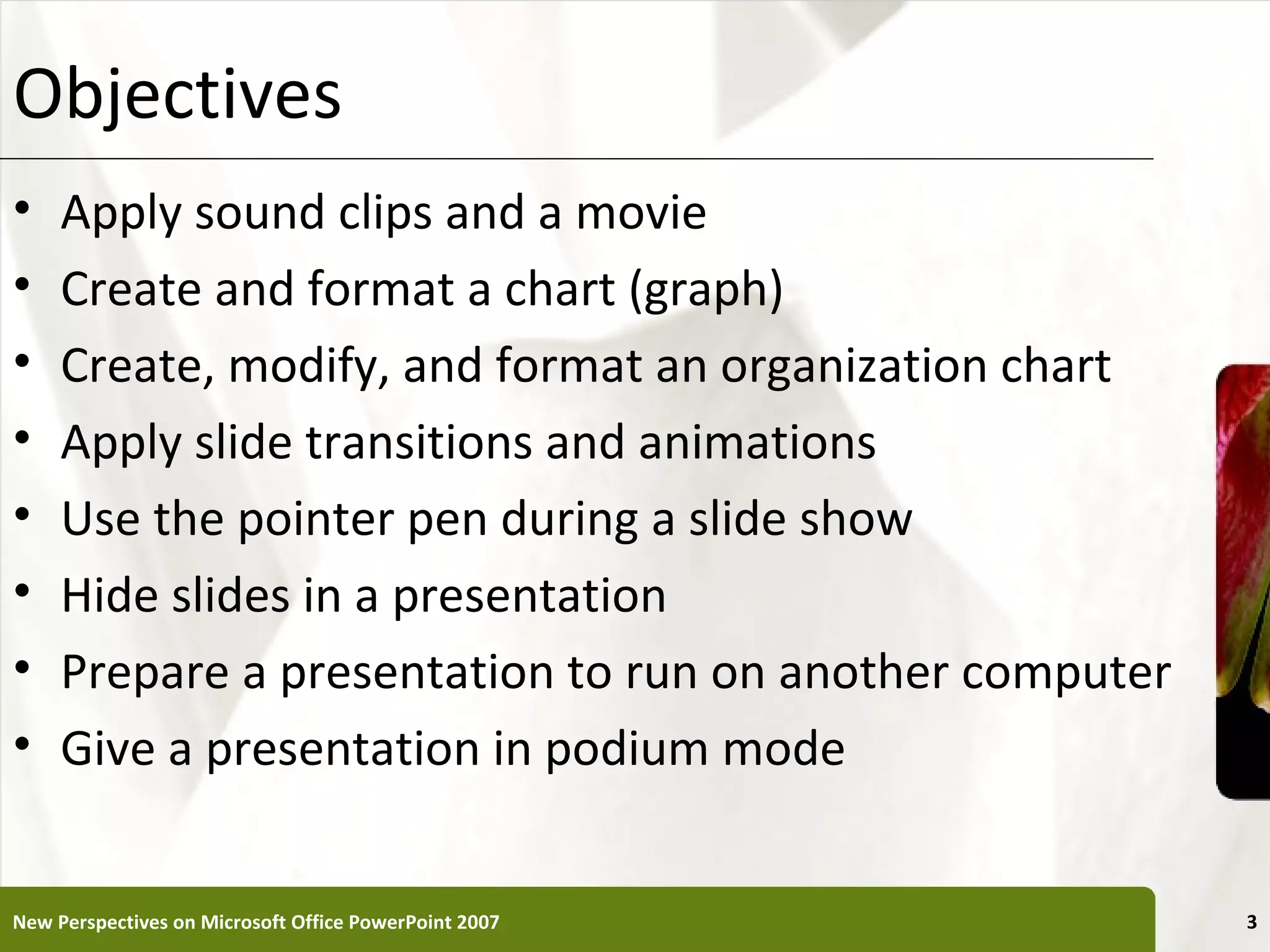 Objectives                                             XP

•    Apply sound clips and a movie
•    Create and format a chart (graph)
•    Create, modify, and format an organization chart
•    Apply slide transitions and animations
•    Use the pointer pen during a slide show
•    Hide slides in a presentation
•    Prepare a presentation to run on another computer
•    Give a presentation in podium mode


New Perspectives on Microsoft Office PowerPoint 2007        3
 