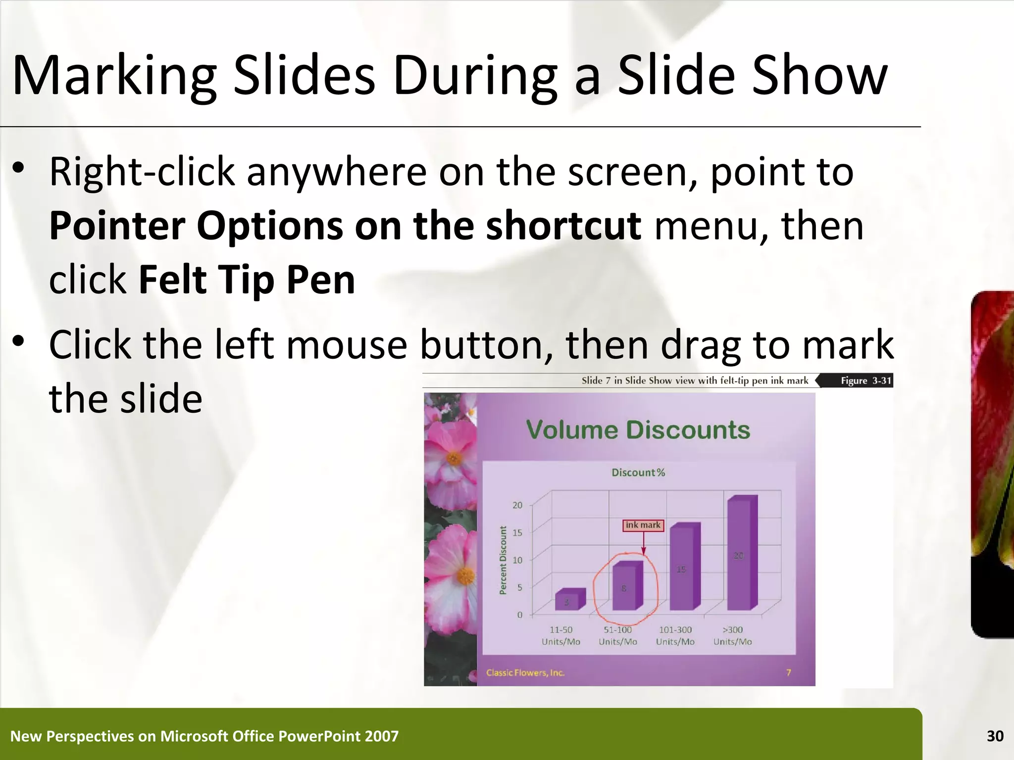 Marking Slides During a Slide Show                     XP


• Right-click anywhere on the screen, point to
  Pointer Options on the shortcut menu, then
  click Felt Tip Pen
• Click the left mouse button, then drag to mark
  the slide




New Perspectives on Microsoft Office PowerPoint 2007        30
 