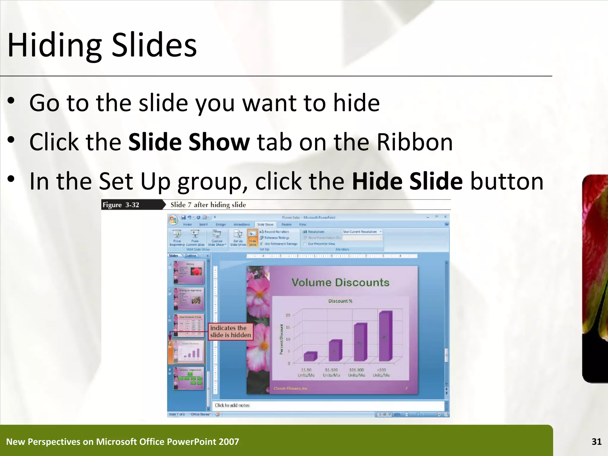 Hiding Slides                                          XP


• Go to the slide you want to hide
• Click the Slide Show tab on the Ribbon
• In the Set Up group, click the Hide Slide button




New Perspectives on Microsoft Office PowerPoint 2007        31
 