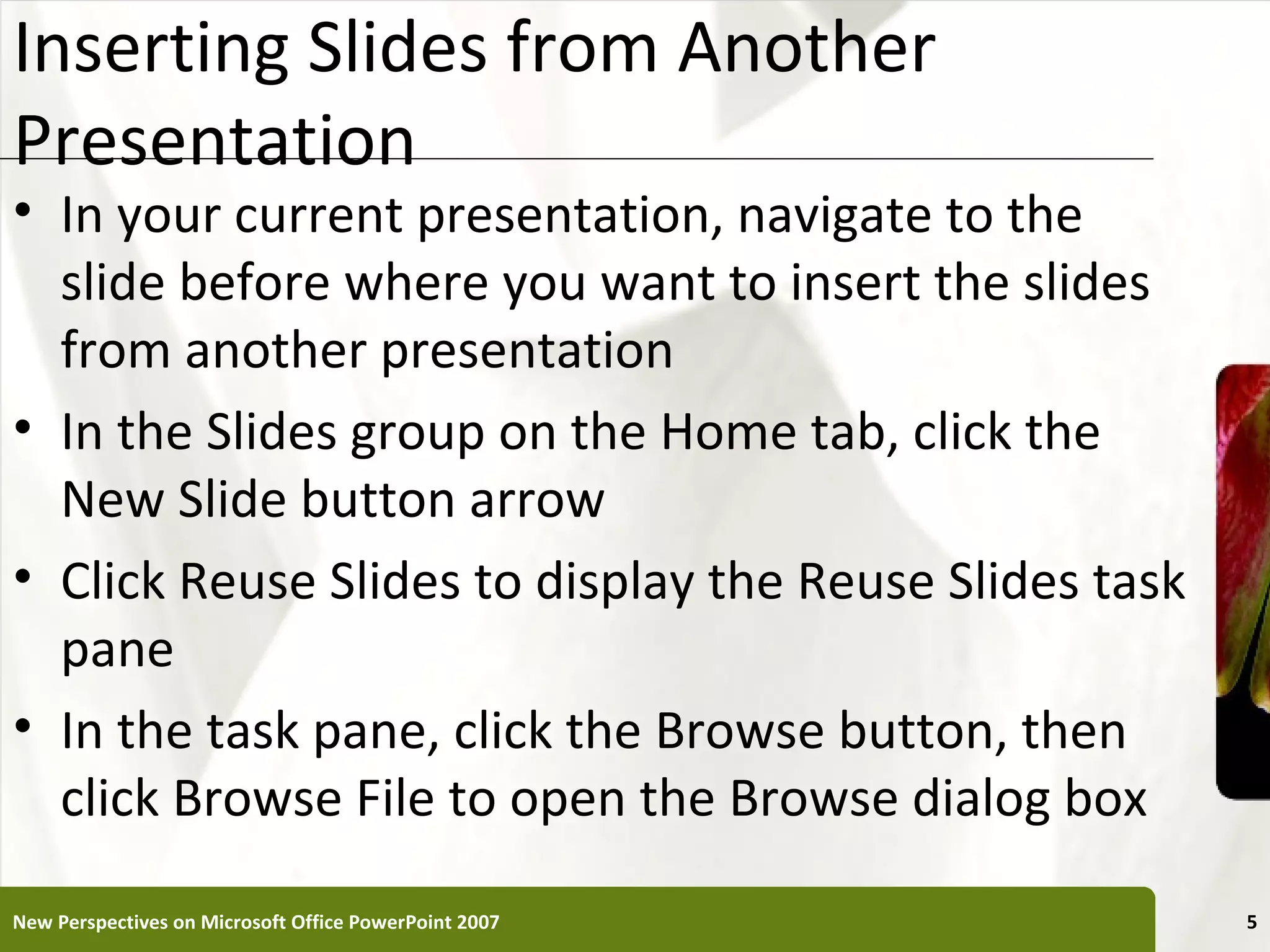 Inserting Slides from Another                          XP
Presentation
• In your current presentation, navigate to the
  slide before where you want to insert the slides
  from another presentation
• In the Slides group on the Home tab, click the
  New Slide button arrow
• Click Reuse Slides to display the Reuse Slides task
  pane
• In the task pane, click the Browse button, then
  click Browse File to open the Browse dialog box

New Perspectives on Microsoft Office PowerPoint 2007        5
 