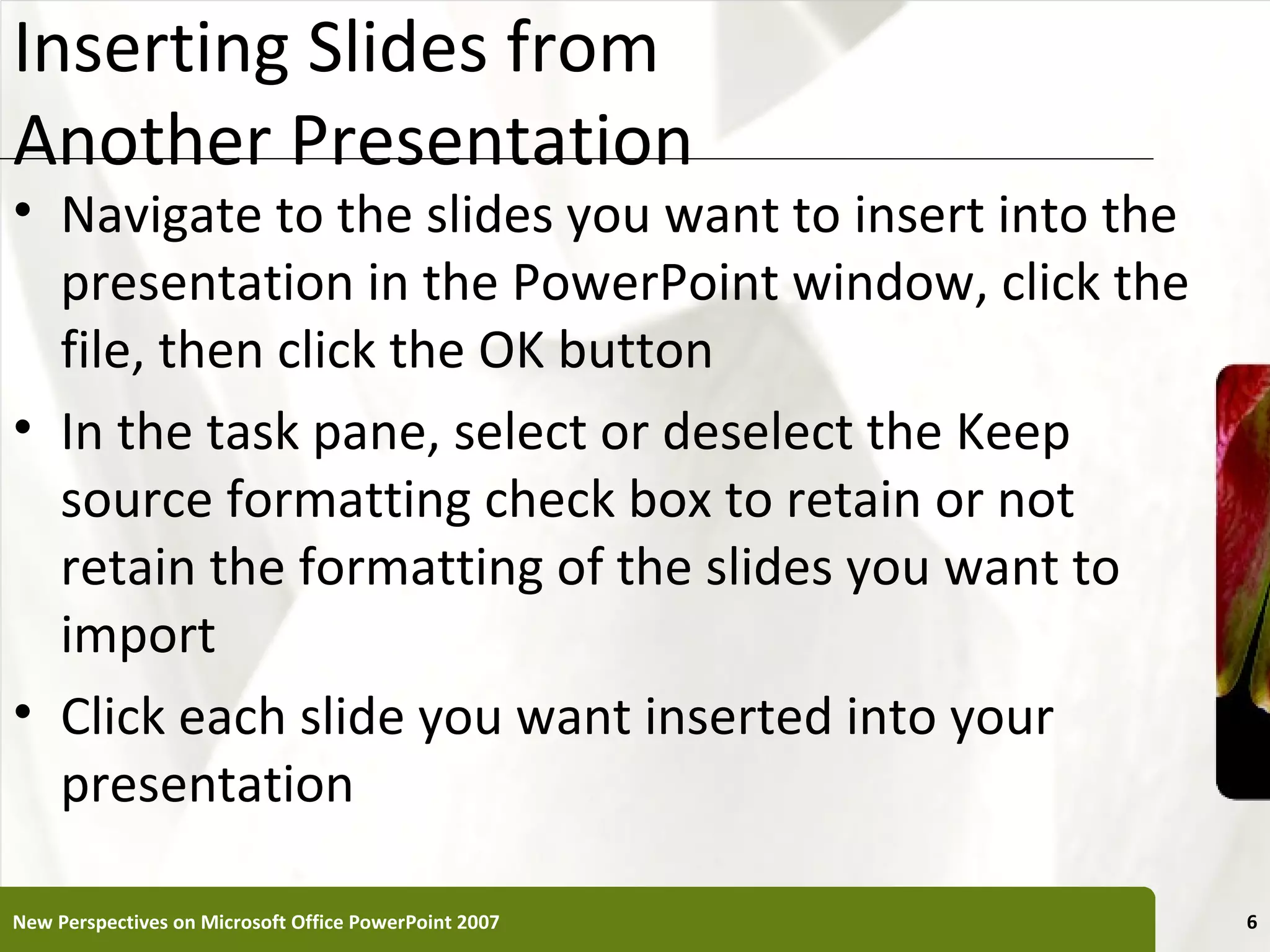 Inserting Slides from                                  XP
Another Presentation
• Navigate to the slides you want to insert into the
  presentation in the PowerPoint window, click the
  file, then click the OK button
• In the task pane, select or deselect the Keep
  source formatting check box to retain or not
  retain the formatting of the slides you want to
  import
• Click each slide you want inserted into your
  presentation

New Perspectives on Microsoft Office PowerPoint 2007        6
 