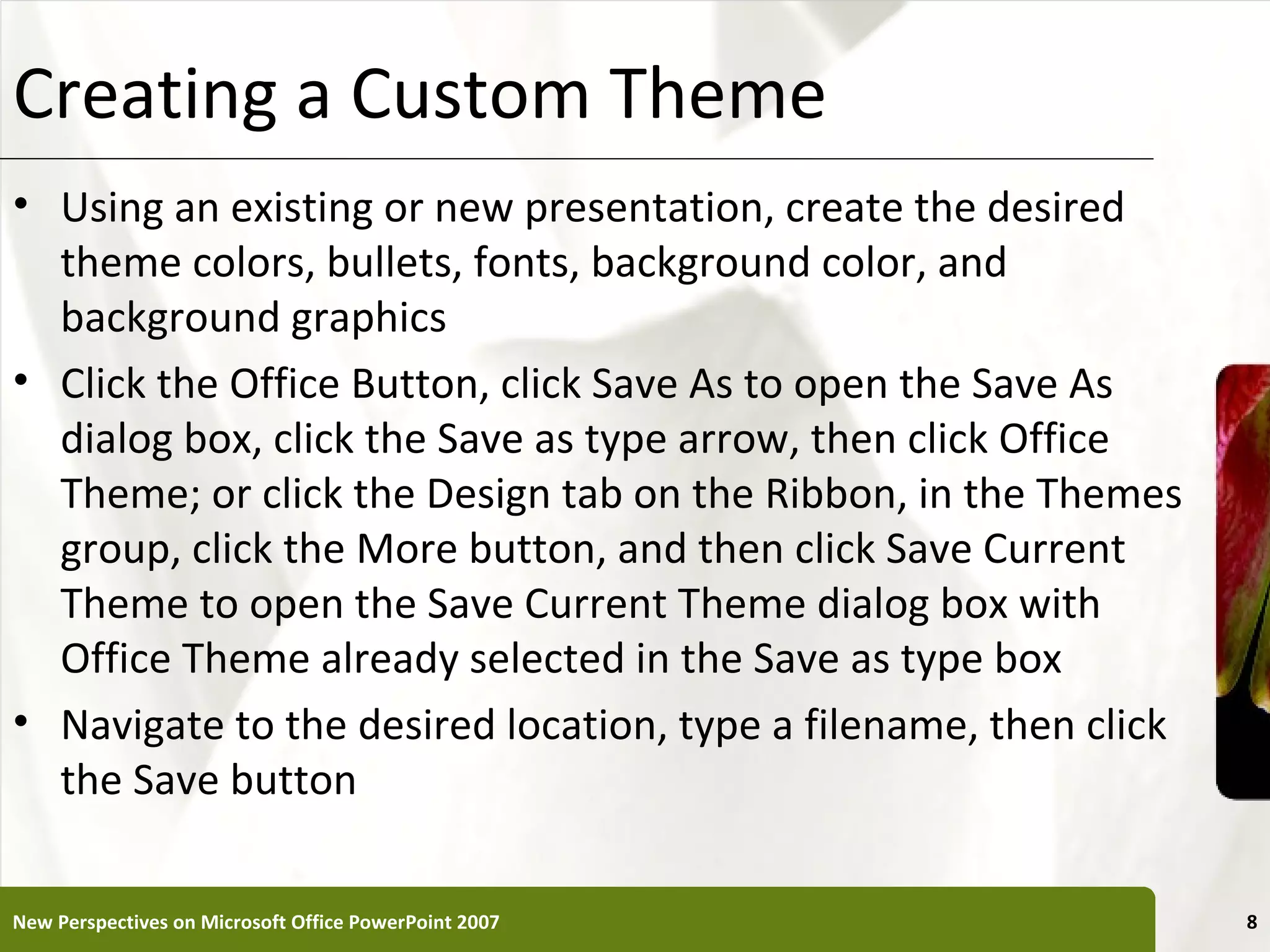 Creating a Custom Theme                                      XP

• Using an existing or new presentation, create the desired
  theme colors, bullets, fonts, background color, and
  background graphics
• Click the Office Button, click Save As to open the Save As
  dialog box, click the Save as type arrow, then click Office
  Theme; or click the Design tab on the Ribbon, in the Themes
  group, click the More button, and then click Save Current
  Theme to open the Save Current Theme dialog box with
  Office Theme already selected in the Save as type box
• Navigate to the desired location, type a filename, then click
  the Save button

New Perspectives on Microsoft Office PowerPoint 2007              8
 