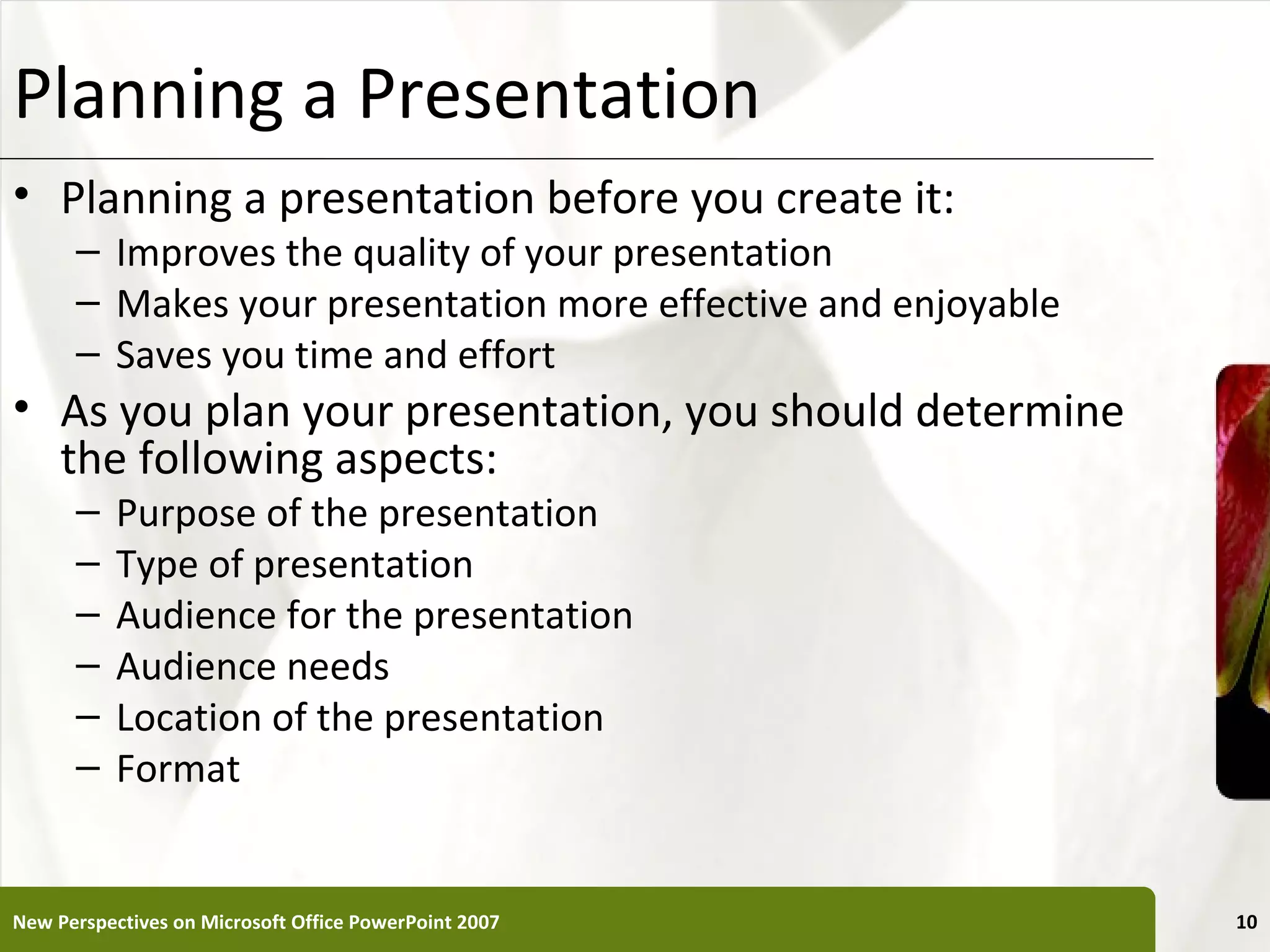 Planning a Presentation                                        XP

• Planning a presentation before you create it:
      – Improves the quality of your presentation
      – Makes your presentation more effective and enjoyable
      – Saves you time and effort
• As you plan your presentation, you should determine
  the following aspects:
      –    Purpose of the presentation
      –    Type of presentation
      –    Audience for the presentation
      –    Audience needs
      –    Location of the presentation
      –    Format


New Perspectives on Microsoft Office PowerPoint 2007                10
 