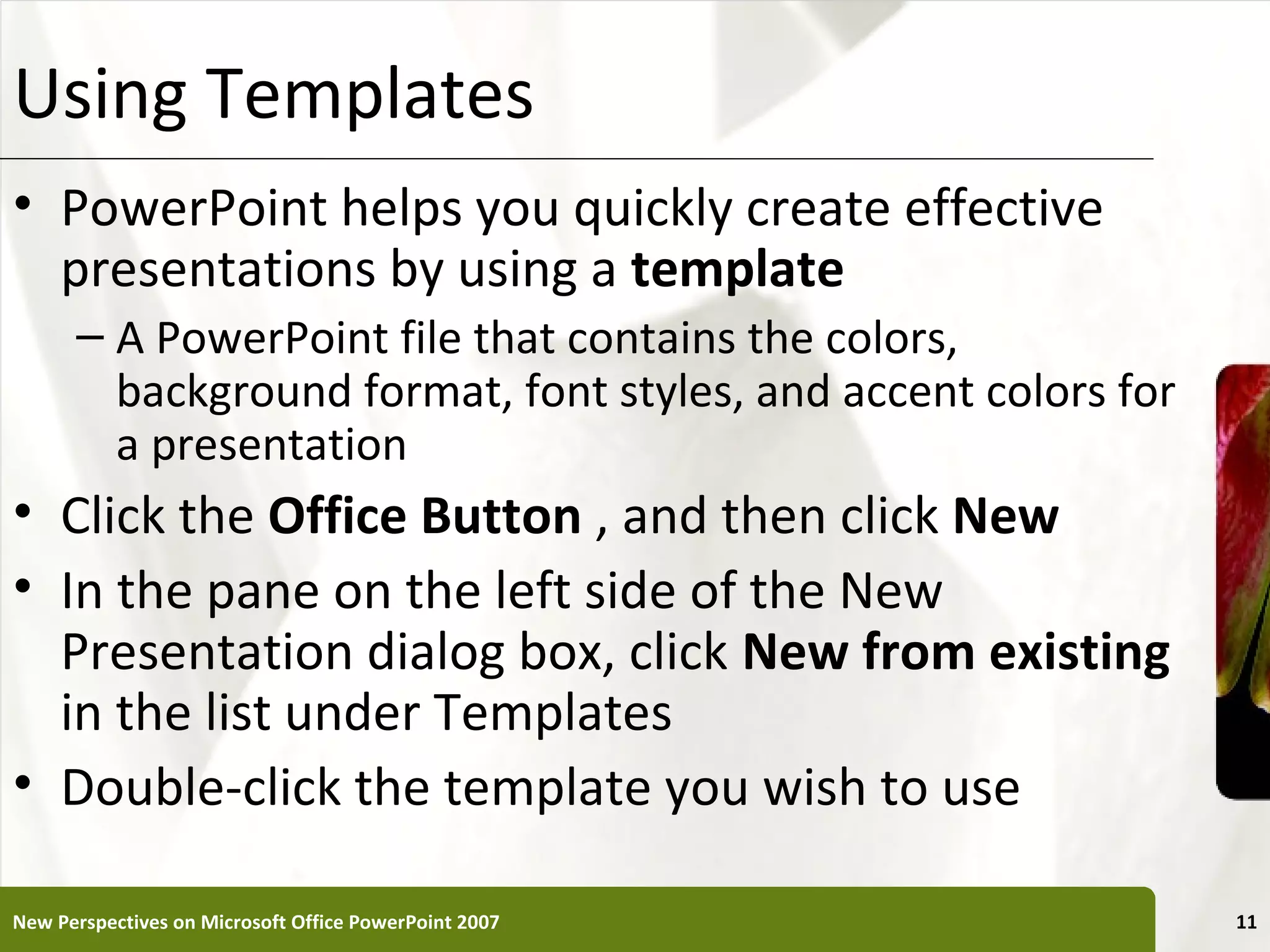 Using Templates                                             XP

• PowerPoint helps you quickly create effective
  presentations by using a template
      – A PowerPoint file that contains the colors,
        background format, font styles, and accent colors for
        a presentation
• Click the Office Button , and then click New
• In the pane on the left side of the New
  Presentation dialog box, click New from existing
  in the list under Templates
• Double-click the template you wish to use

New Perspectives on Microsoft Office PowerPoint 2007             11
 