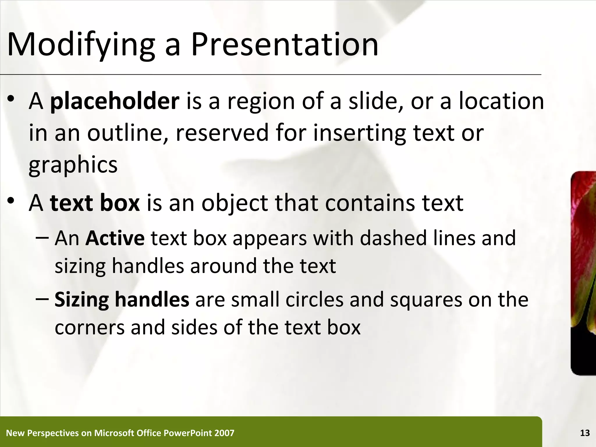 Modifying a Presentation                                      XP


• A placeholder is a region of a slide, or a location
  in an outline, reserved for inserting text or
  graphics
• A text box is an object that contains text
      – An Active text box appears with dashed lines and
        sizing handles around the text
      – Sizing handles are small circles and squares on the
        corners and sides of the text box



New Perspectives on Microsoft Office PowerPoint 2007               13
 