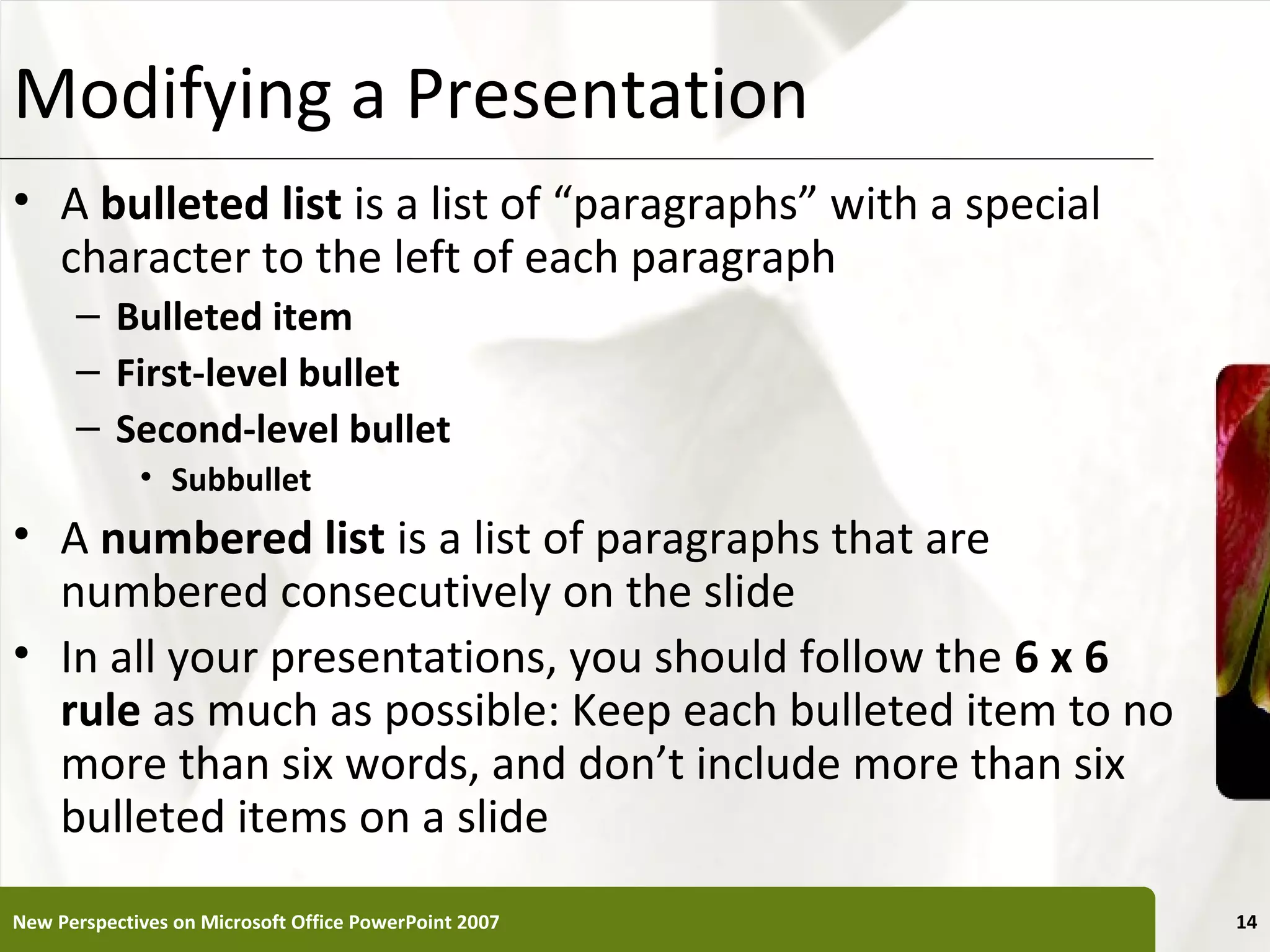 Modifying a Presentation                                     XP

• A bulleted list is a list of “paragraphs” with a special
  character to the left of each paragraph
      – Bulleted item
      – First-level bullet
      – Second-level bullet
             • Subbullet
• A numbered list is a list of paragraphs that are
  numbered consecutively on the slide
• In all your presentations, you should follow the 6 x 6
  rule as much as possible: Keep each bulleted item to no
  more than six words, and don’t include more than six
  bulleted items on a slide
New Perspectives on Microsoft Office PowerPoint 2007              14
 